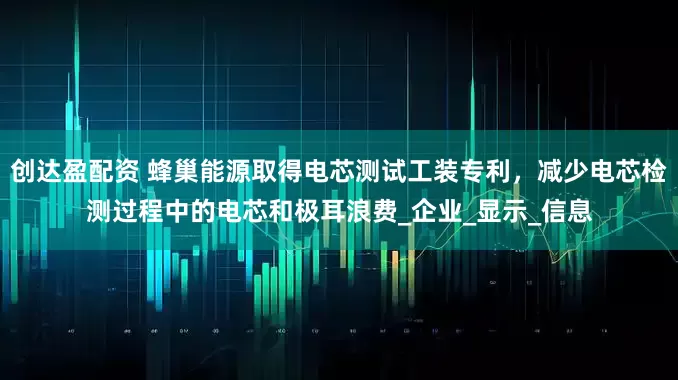 创达盈配资 蜂巢能源取得电芯测试工装专利，减少电芯检测过程中的电芯和极耳浪费_企业_显示_信息