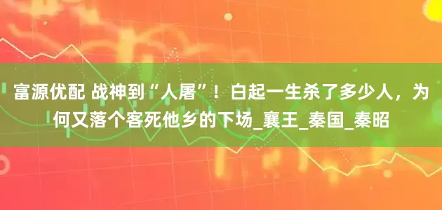 富源优配 战神到“人屠”！白起一生杀了多少人，为何又落个客死他乡的下场_襄王_秦国_秦昭