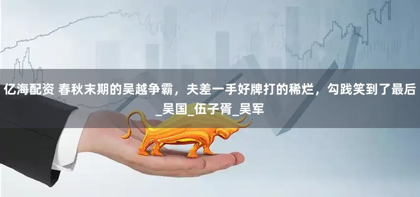 亿海配资 春秋末期的吴越争霸，夫差一手好牌打的稀烂，勾践笑到了最后_吴国_伍子胥_吴军