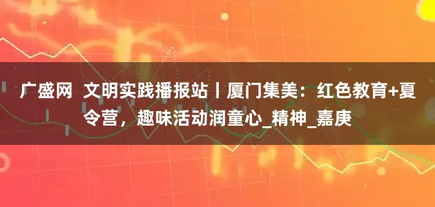 广盛网  文明实践播报站丨厦门集美：红色教育+夏令营，趣味活动润童心_精神_嘉庚