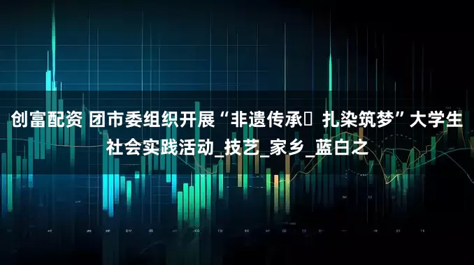 创富配资 团市委组织开展“非遗传承・扎染筑梦”大学生社会实践活动_技艺_家乡_蓝白之