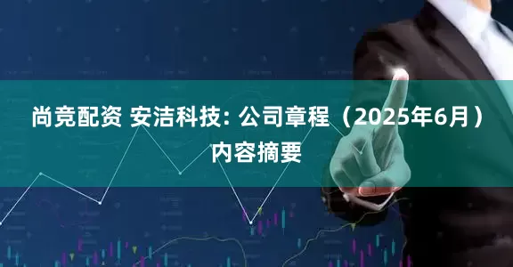 尚竞配资 安洁科技: 公司章程（2025年6月）内容摘要