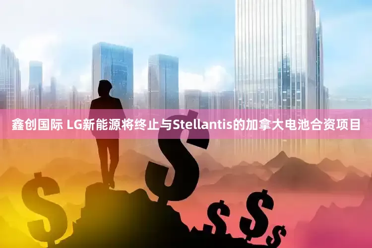 鑫创国际 LG新能源将终止与Stellantis的加拿大电池合资项目