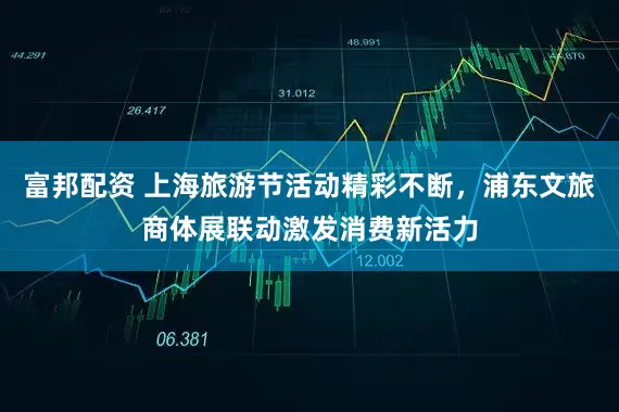 富邦配资 上海旅游节活动精彩不断，浦东文旅商体展联动激发消费新活力