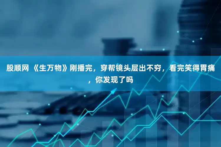 股顺网 《生万物》刚播完，穿帮镜头层出不穷，看完笑得胃痛，你发现了吗