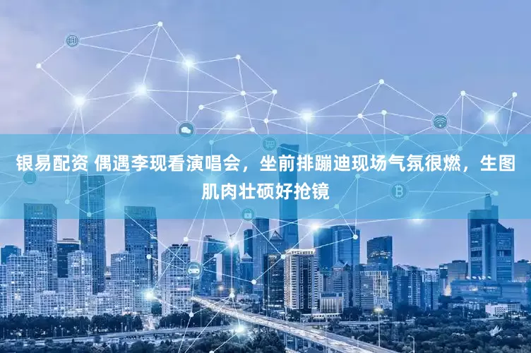 银易配资 偶遇李现看演唱会，坐前排蹦迪现场气氛很燃，生图肌肉壮硕好抢镜