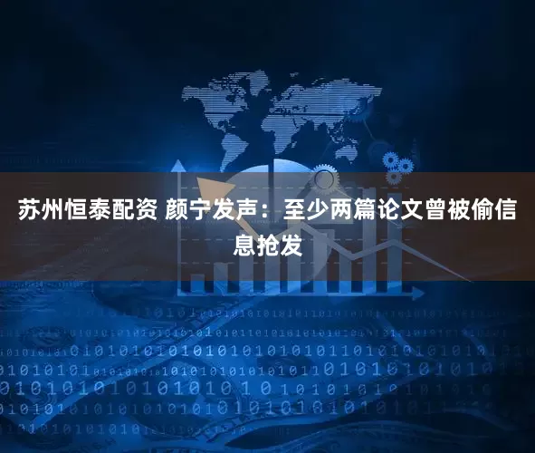 苏州恒泰配资 颜宁发声：至少两篇论文曾被偷信息抢发